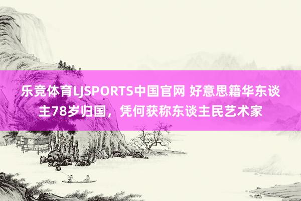 乐竞体育LJSPORTS中国官网 好意思籍华东谈主78岁归国，凭何获称东谈主民艺术家
