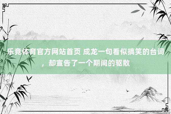 乐竞体育官方网站首页 成龙一句看似搞笑的台词，却宣告了一个期间的驱散