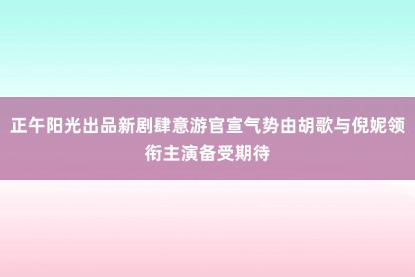 正午阳光出品新剧肆意游官宣气势由胡歌与倪妮领衔主演备受期待