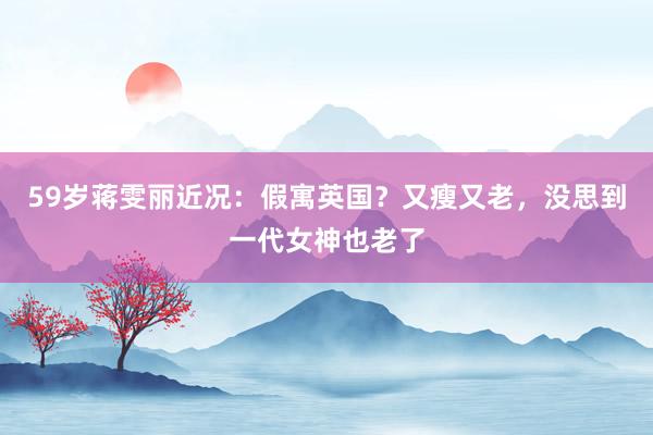 59岁蒋雯丽近况：假寓英国？又瘦又老，没思到一代女神也老了