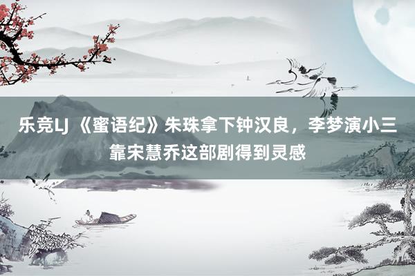 乐竞LJ 《蜜语纪》朱珠拿下钟汉良，李梦演小三靠宋慧乔这部剧得到灵感