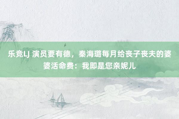 乐竞LJ 演员要有德，秦海璐每月给丧子丧夫的婆婆活命费：我即是您亲妮儿