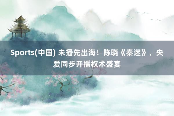 Sports(中国) 未播先出海！陈晓《秦迷》，央爱同步开播权术盛宴