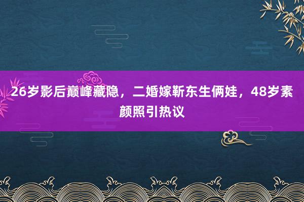 26岁影后巅峰藏隐，二婚嫁靳东生俩娃，48岁素颜照引热议