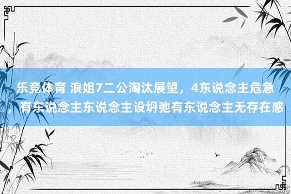 乐竞体育 浪姐7二公淘汰展望，4东说念主危急，有东说念主东说念主设坍弛有东说念主无存在感