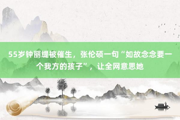 55岁钟丽缇被催生，张伦硕一句“如故念念要一个我方的孩子”，让全网意思她