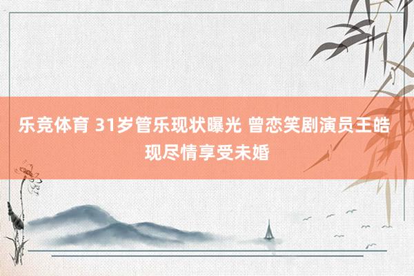 乐竞体育 31岁管乐现状曝光 曾恋笑剧演员王皓 现尽情享受未婚