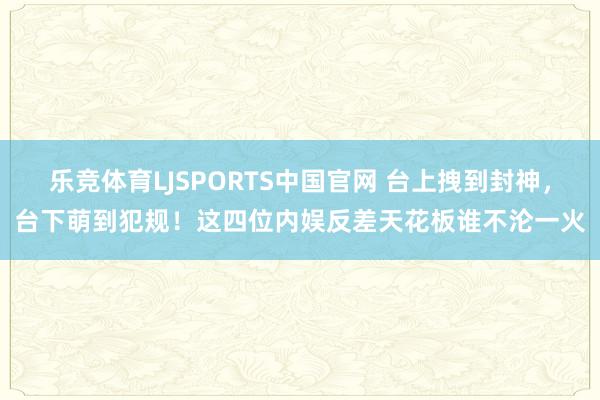 乐竞体育LJSPORTS中国官网 台上拽到封神，台下萌到犯规！这四位内娱反差天花板谁不沦一火