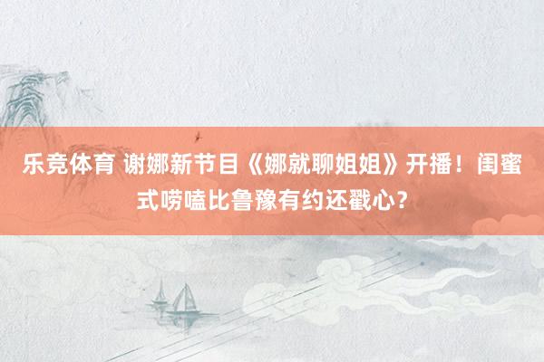 乐竞体育 谢娜新节目《娜就聊姐姐》开播！闺蜜式唠嗑比鲁豫有约还戳心？