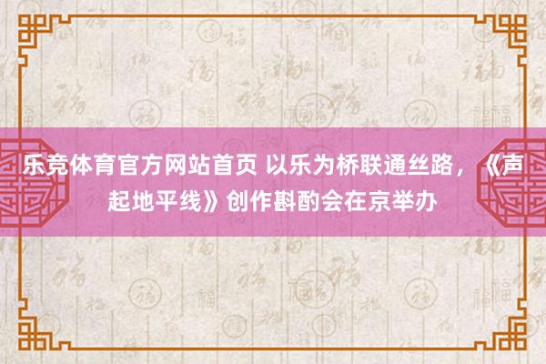 乐竞体育官方网站首页 以乐为桥联通丝路，《声起地平线》创作斟酌会在京举办