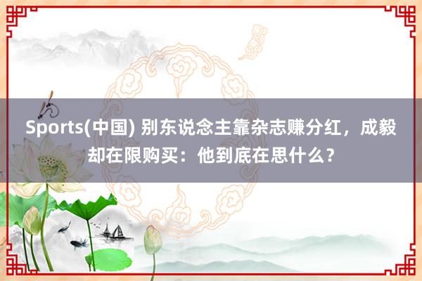 Sports(中国) 别东说念主靠杂志赚分红，成毅却在限购买：他到底在思什么？