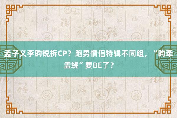 孟子义李昀锐拆CP？跑男情侣特辑不同组，“昀牵孟绕”要BE了？