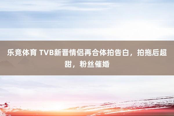 乐竞体育 TVB新晋情侣再合体拍告白，拍拖后超甜，粉丝催婚