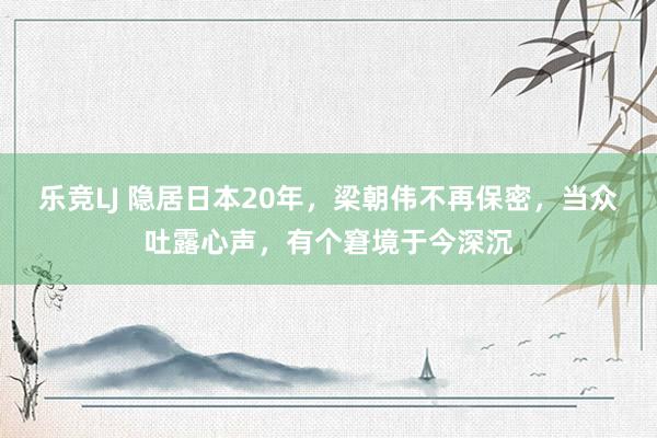 乐竞LJ 隐居日本20年，梁朝伟不再保密，当众吐露心声，有个窘境于今深沉