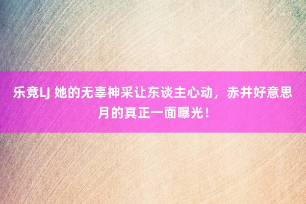 乐竞LJ 她的无辜神采让东谈主心动，赤井好意思月的真正一面曝光！
