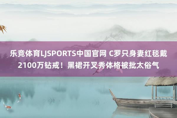 乐竞体育LJSPORTS中国官网 C罗只身妻红毯戴2100万钻戒！黑裙开叉秀体格被批太俗气