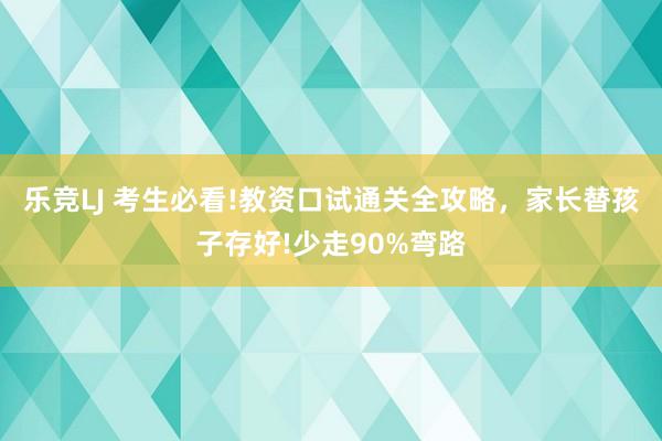 乐竞LJ 考生必看!教资口试通关全攻略，家长替孩子存好!少走90%弯路