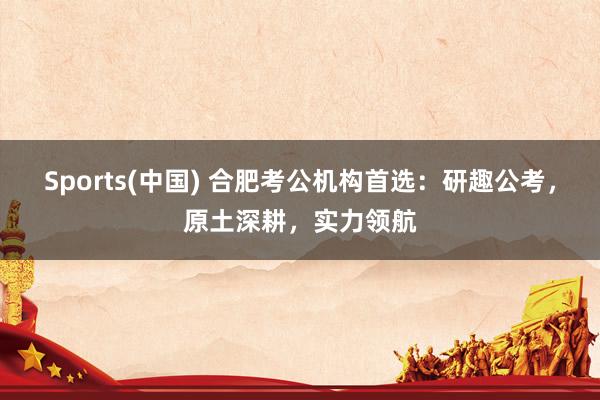 Sports(中国) 合肥考公机构首选：研趣公考，原土深耕，实力领航