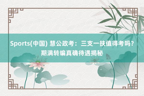 Sports(中国) 慧公政考：三支一扶值得考吗？期满转编真确待遇揭秘