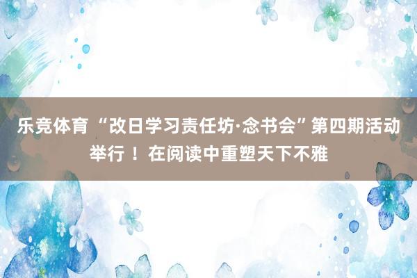 乐竞体育 “改日学习责任坊·念书会”第四期活动举行 ！在阅读中重塑天下不雅