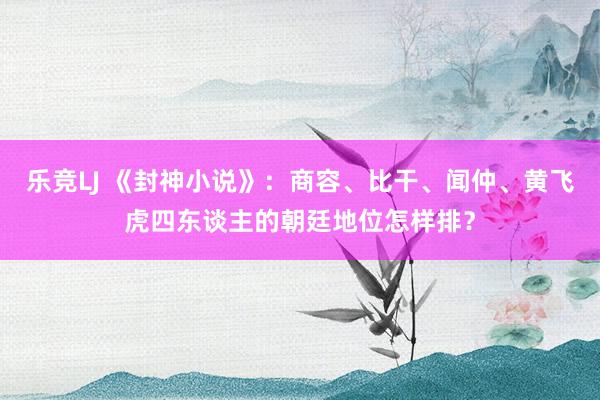 乐竞LJ 《封神小说》：商容、比干、闻仲、黄飞虎四东谈主的朝廷地位怎样排？