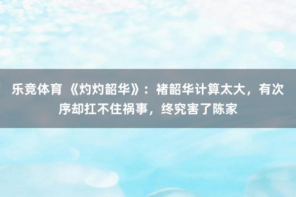 乐竞体育 《灼灼韶华》：褚韶华计算太大，有次序却扛不住祸事，终究害了陈家