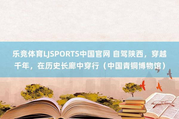 乐竞体育LJSPORTS中国官网 自驾陕西，穿越千年，在历史长廊中穿行（中国青铜博物馆）