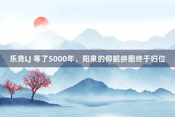 乐竞LJ 等了5000年，阳泉的仰韶拼图终于归位