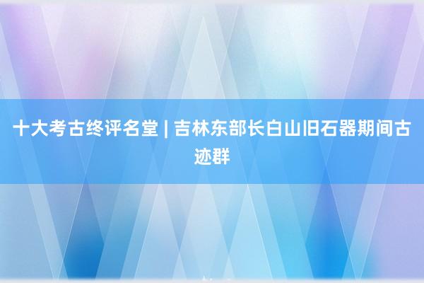 十大考古终评名堂 | 吉林东部长白山旧石器期间古迹群
