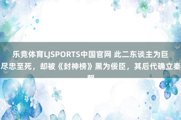 乐竞体育LJSPORTS中国官网 此二东谈主为巨贾尽忠至死，却被《封神榜》黑为佞臣，其后代确立秦朝