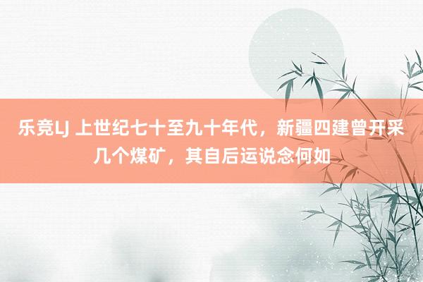 乐竞LJ 上世纪七十至九十年代，新疆四建曾开采几个煤矿，其自后运说念何如