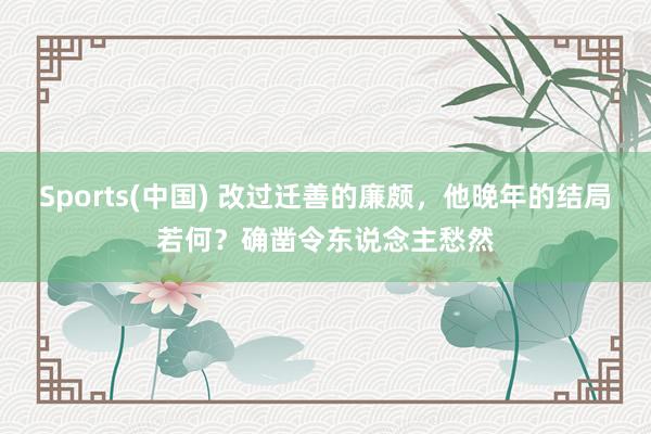 Sports(中国) 改过迁善的廉颇，他晚年的结局若何？确凿令东说念主愁然