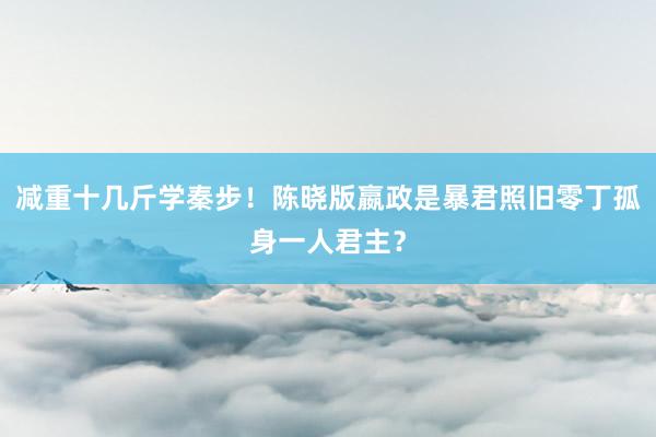 减重十几斤学秦步！陈晓版嬴政是暴君照旧零丁孤身一人君主？