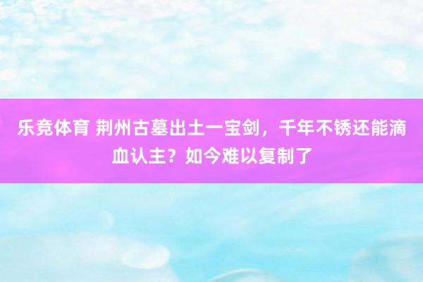 乐竞体育 荆州古墓出土一宝剑，千年不锈还能滴血认主？如今难以复制了