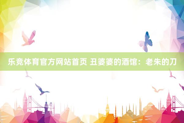 乐竞体育官方网站首页 丑婆婆的酒馆：老朱的刀