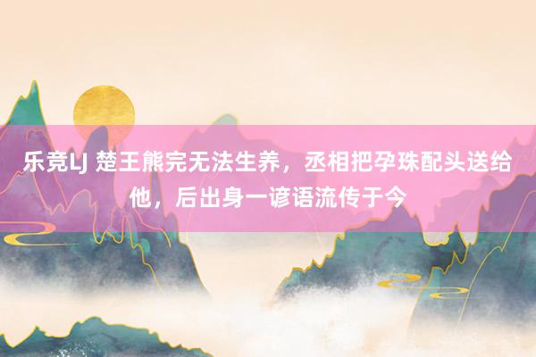 乐竞LJ 楚王熊完无法生养，丞相把孕珠配头送给他，后出身一谚语流传于今
