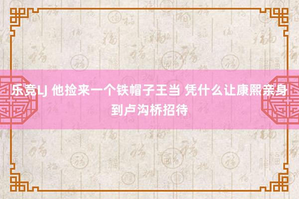 乐竞LJ 他捡来一个铁帽子王当 凭什么让康熙亲身到卢沟桥招待