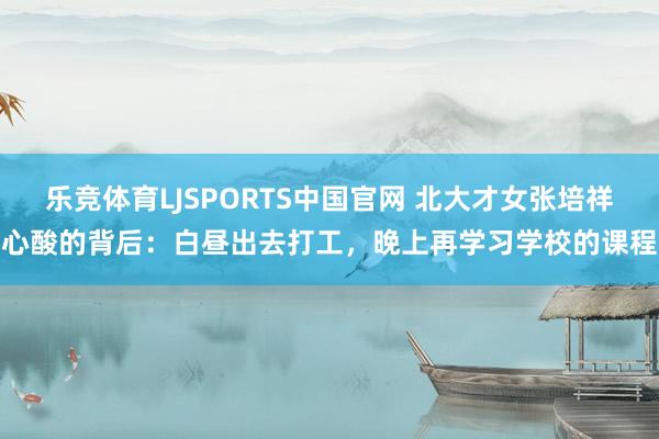 乐竞体育LJSPORTS中国官网 北大才女张培祥心酸的背后：白昼出去打工，晚上再学习学校的课程