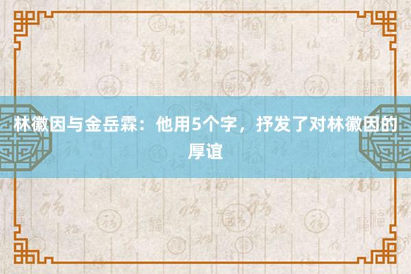 林徽因与金岳霖：他用5个字，抒发了对林徽因的厚谊