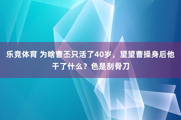 乐竞体育 为啥曹丕只活了40岁，望望曹操身后他干了什么？色是刮骨刀