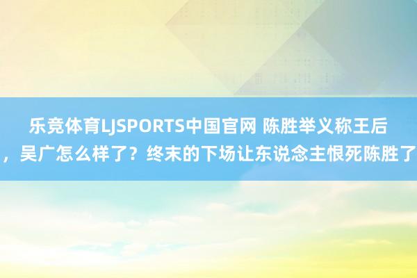 乐竞体育LJSPORTS中国官网 陈胜举义称王后，吴广怎么样了？终末的下场让东说念主恨死陈胜了