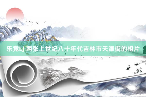 乐竞LJ 两张上世纪八十年代吉林市天津街的相片