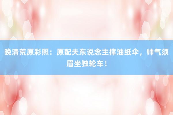 晚清荒原彩照：原配夫东说念主撑油纸伞，帅气须眉坐独轮车！