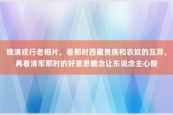 晚清戎行老相片，看那时西藏贵族和农奴的互异，再看清军那时的好意思瞻念让东说念主心酸