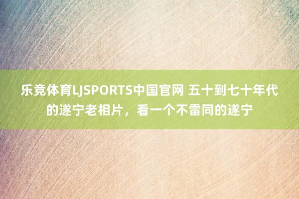 乐竞体育LJSPORTS中国官网 五十到七十年代的遂宁老相片，看一个不雷同的遂宁