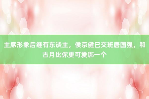 主席形象后继有东谈主，侯京健已交班唐国强，和古月比你更可爱哪一个