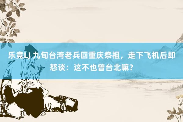 乐竞LJ 九旬台湾老兵回重庆祭祖，走下飞机后却怒谈：这不也曾台北嘛？