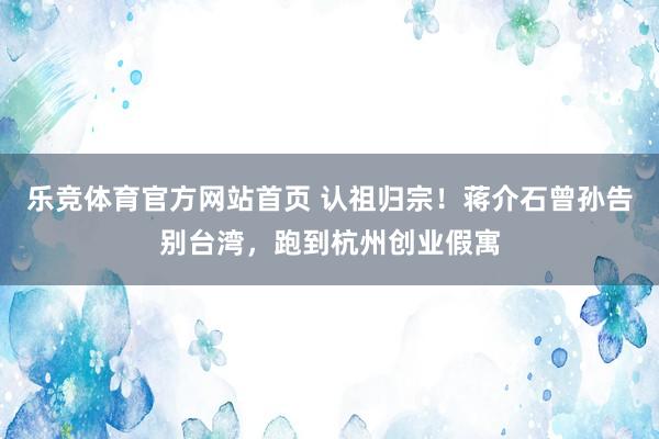 乐竞体育官方网站首页 认祖归宗！蒋介石曾孙告别台湾，跑到杭州创业假寓