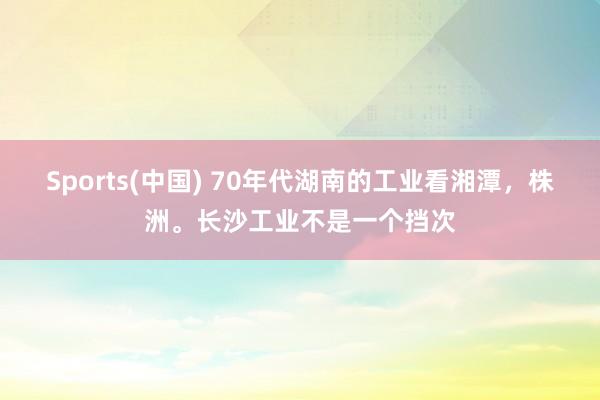 Sports(中国) 70年代湖南的工业看湘潭，株洲。长沙工业不是一个挡次