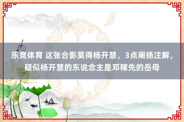 乐竞体育 这张合影莫得杨开慧，3点阐扬注解，疑似杨开慧的东说念主是邓稼先的岳母
